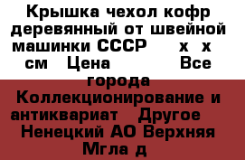 Крышка чехол кофр деревянный от швейной машинки СССР 50.5х22х25 см › Цена ­ 1 000 - Все города Коллекционирование и антиквариат » Другое   . Ненецкий АО,Верхняя Мгла д.